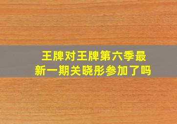 王牌对王牌第六季最新一期关晓彤参加了吗