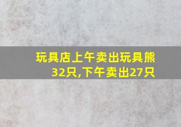 玩具店上午卖出玩具熊32只,下午卖出27只