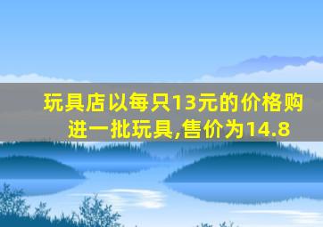 玩具店以每只13元的价格购进一批玩具,售价为14.8