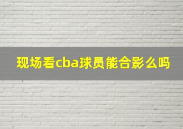 现场看cba球员能合影么吗