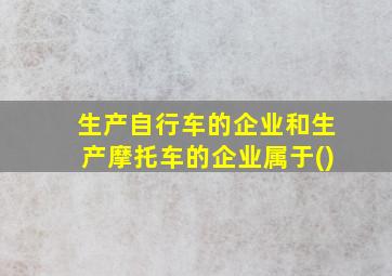 生产自行车的企业和生产摩托车的企业属于()