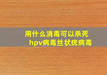 用什么消毒可以杀死hpv病毒丝状疣病毒