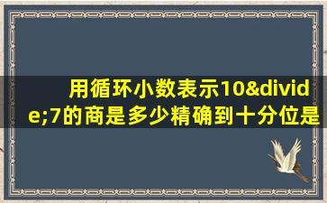 用循环小数表示10÷7的商是多少精确到十分位是多少