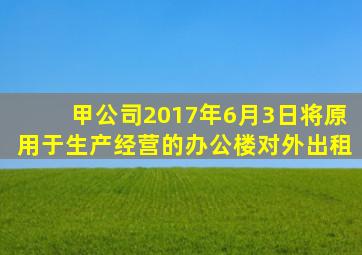 甲公司2017年6月3日将原用于生产经营的办公楼对外出租