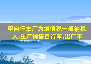 甲自行车厂为增值税一般纳税人,生产销售自行车,出厂不