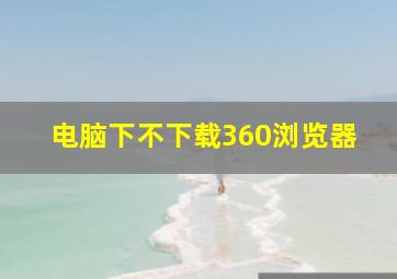 电脑下不下载360浏览器