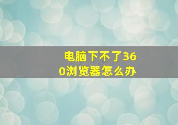 电脑下不了360浏览器怎么办