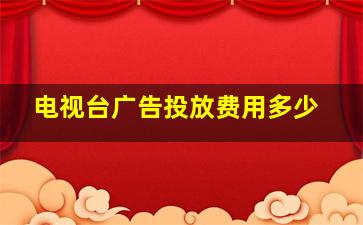 电视台广告投放费用多少