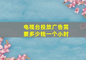 电视台投放广告需要多少钱一个小时