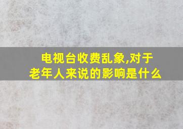 电视台收费乱象,对于老年人来说的影响是什么