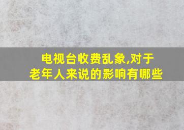 电视台收费乱象,对于老年人来说的影响有哪些