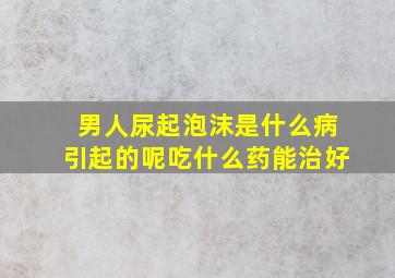 男人尿起泡沫是什么病引起的呢吃什么药能治好