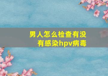 男人怎么检查有没有感染hpv病毒