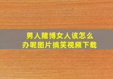 男人赌博女人该怎么办呢图片搞笑视频下载