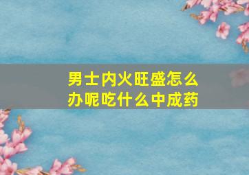 男士内火旺盛怎么办呢吃什么中成药