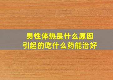 男性体热是什么原因引起的吃什么药能治好