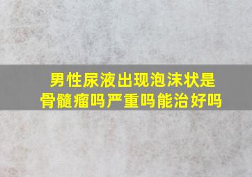 男性尿液出现泡沫状是骨髓瘤吗严重吗能治好吗