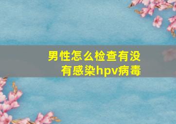 男性怎么检查有没有感染hpv病毒