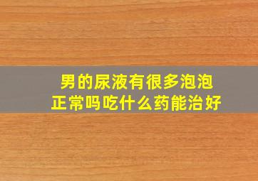 男的尿液有很多泡泡正常吗吃什么药能治好