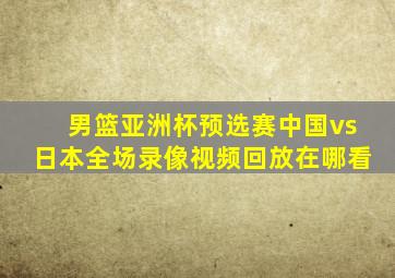 男篮亚洲杯预选赛中国vs日本全场录像视频回放在哪看