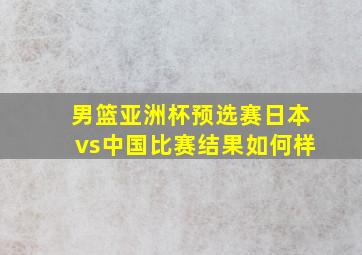 男篮亚洲杯预选赛日本vs中国比赛结果如何样