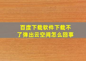 百度下载软件下载不了弹出云空间怎么回事