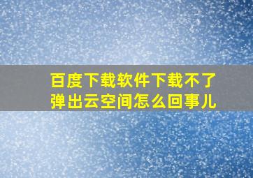 百度下载软件下载不了弹出云空间怎么回事儿