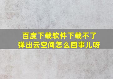 百度下载软件下载不了弹出云空间怎么回事儿呀