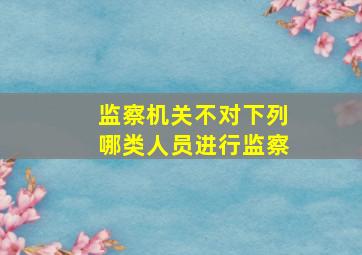 监察机关不对下列哪类人员进行监察