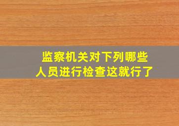 监察机关对下列哪些人员进行检查这就行了