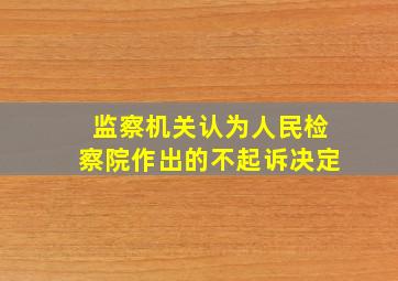 监察机关认为人民检察院作出的不起诉决定