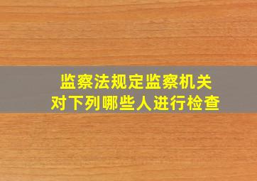 监察法规定监察机关对下列哪些人进行检查