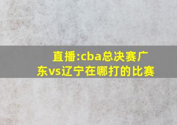 直播:cba总决赛广东vs辽宁在哪打的比赛