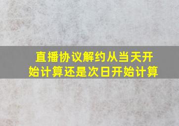 直播协议解约从当天开始计算还是次日开始计算