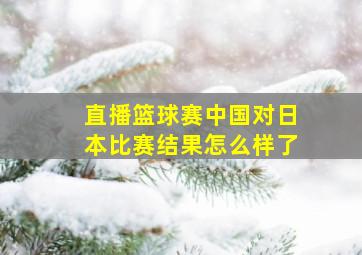 直播篮球赛中国对日本比赛结果怎么样了