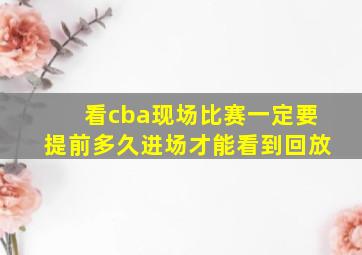 看cba现场比赛一定要提前多久进场才能看到回放