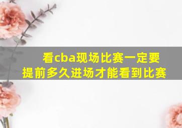 看cba现场比赛一定要提前多久进场才能看到比赛