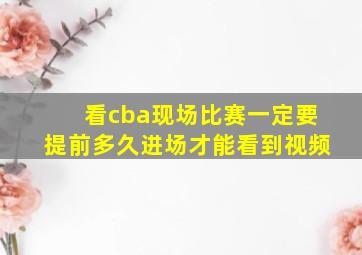 看cba现场比赛一定要提前多久进场才能看到视频