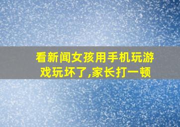 看新闻女孩用手机玩游戏玩坏了,家长打一顿