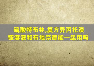 硫酸特布林,复方异丙托溴铵溶液和布地奈德能一起用吗