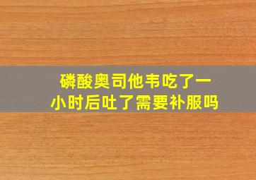 磷酸奥司他韦吃了一小时后吐了需要补服吗