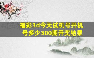 福彩3d今天试机号开机号多少300期开奖结果