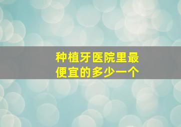 种植牙医院里最便宜的多少一个