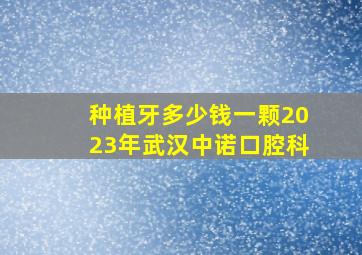 种植牙多少钱一颗2023年武汉中诺口腔科