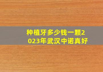 种植牙多少钱一颗2023年武汉中诺真好