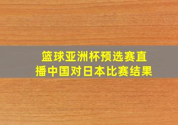 篮球亚洲杯预选赛直播中国对日本比赛结果