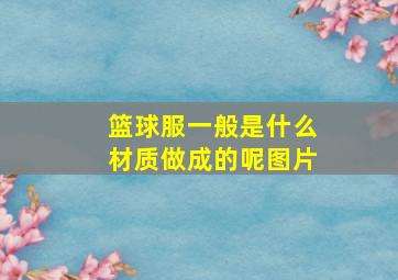 篮球服一般是什么材质做成的呢图片