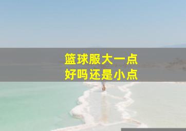 篮球服大一点好吗还是小点