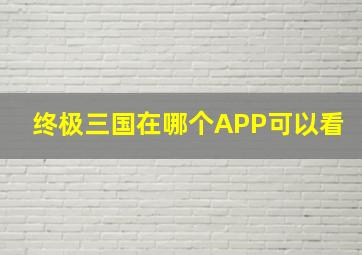 终极三国在哪个APP可以看