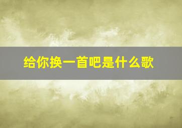 给你换一首吧是什么歌